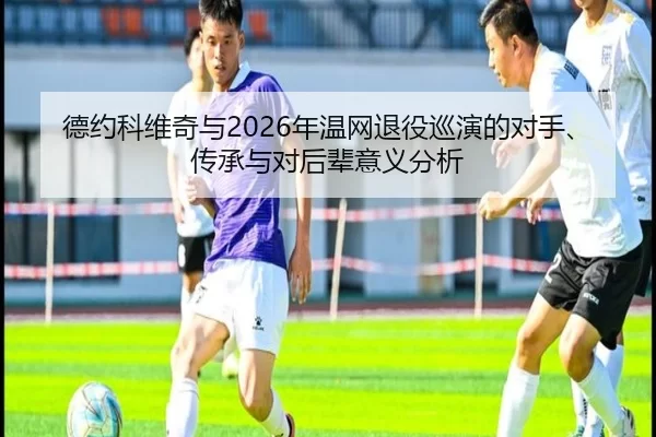 德约科维奇与2026年温网退役巡演的对手、传承与对后辈意义分析