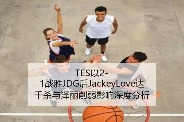 TES以2-1战胜JDG后JackeyLove达千杀与泽丽削弱影响深度分析