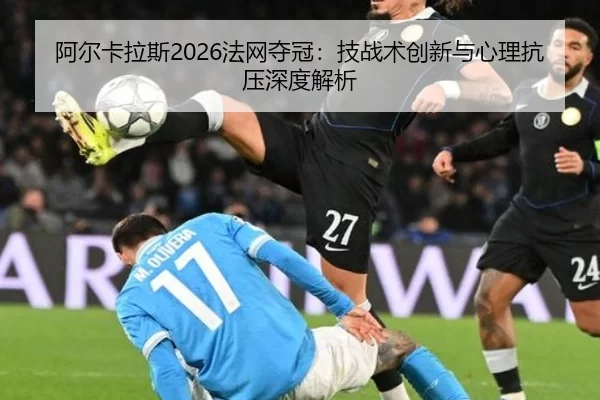 阿尔卡拉斯2026法网夺冠：技战术创新与心理抗压深度解析