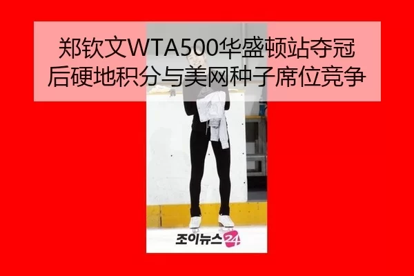 郑钦文WTA500华盛顿站夺冠后硬地积分与美网种子席位竞争